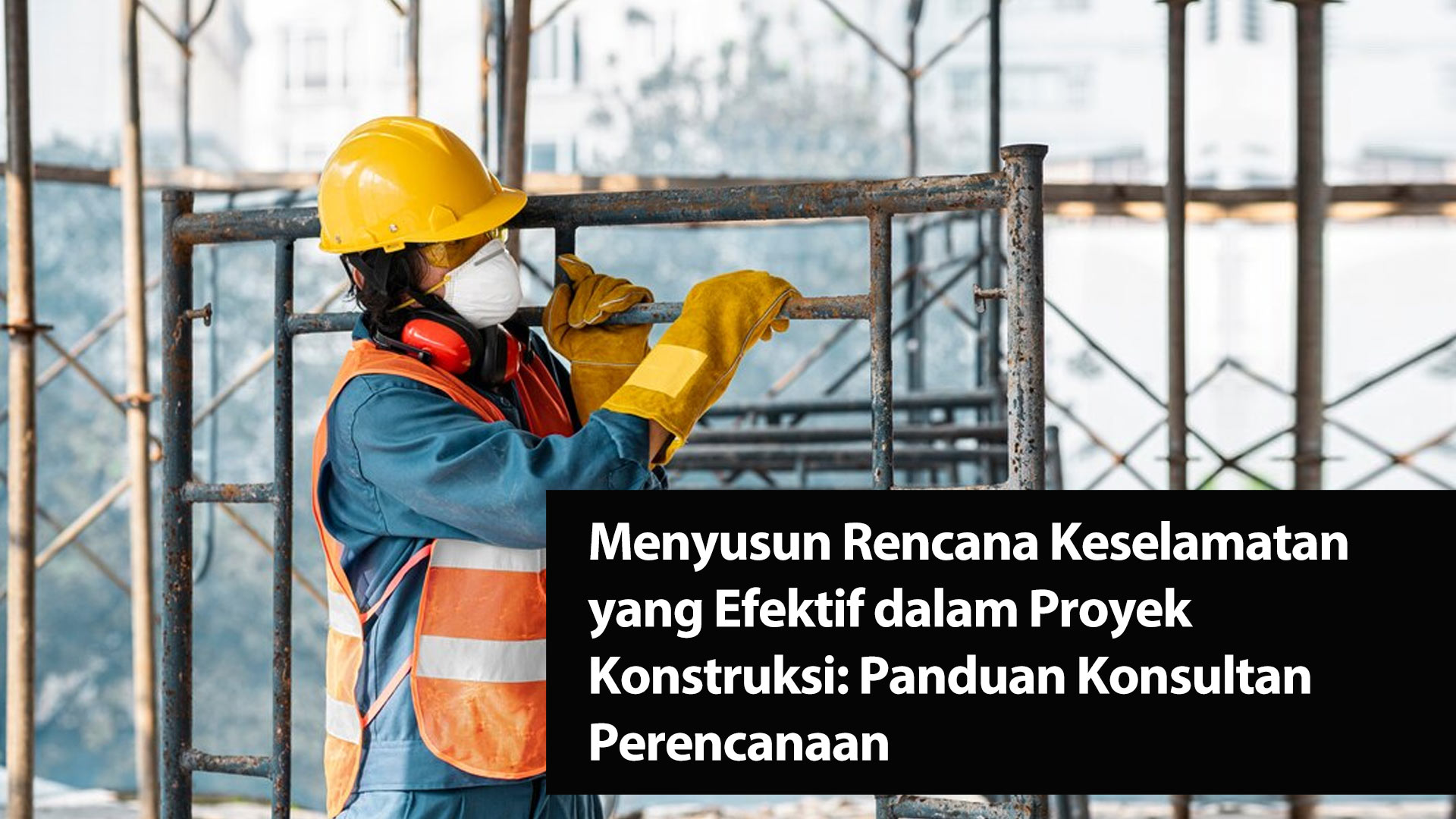 Menyusun Rencana Keselamatan yang Efektif dalam Proyek Konstruksi: Panduan Konsultan Perencanaan